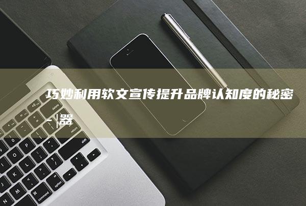 巧妙利用软文宣传：提升品牌认知度的秘密武器